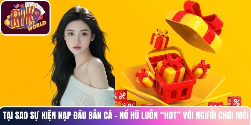 Tại sao sự kiện nạp đầu Bắn Cá - Nổ Hũ luôn “hot” với người chơi mới